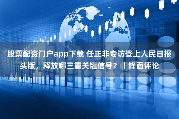 股票配资门户app下载 任正非专访登上人民日报头版，释放哪三重关键信号？丨锋面评论