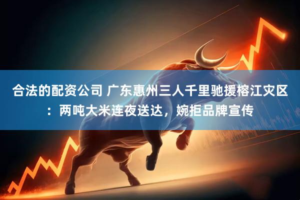 合法的配资公司 广东惠州三人千里驰援榕江灾区：两吨大米连夜送达，婉拒品牌宣传