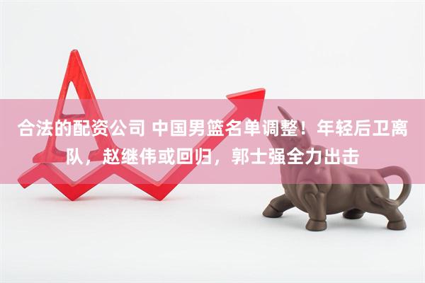 合法的配资公司 中国男篮名单调整！年轻后卫离队，赵继伟或回归，郭士强全力出击