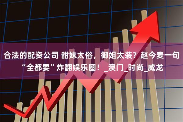 合法的配资公司 甜妹太俗，御姐太装？赵今麦一句“全都要”炸翻娱乐圈！_澳门_时尚_威龙