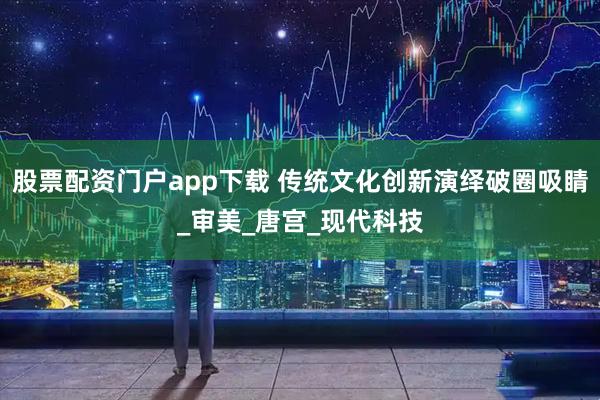 股票配资门户app下载 传统文化创新演绎破圈吸睛_审美_唐宫_现代科技