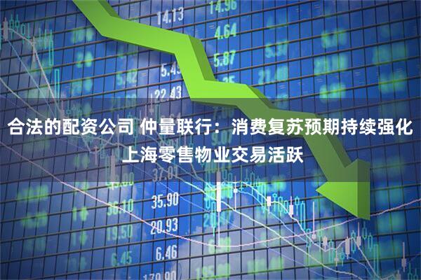 合法的配资公司 仲量联行：消费复苏预期持续强化 上海零售物业交易活跃