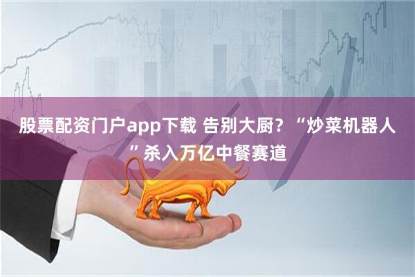 股票配资门户app下载 告别大厨？“炒菜机器人”杀入万亿中餐赛道