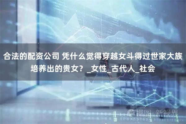 合法的配资公司 凭什么觉得穿越女斗得过世家大族培养出的贵女？_女性_古代人_社会
