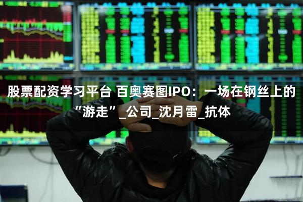 股票配资学习平台 百奥赛图IPO：一场在钢丝上的“游走”_公司_沈月雷_抗体
