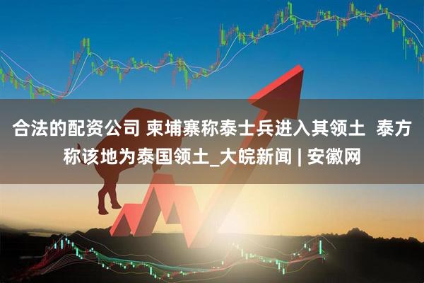 合法的配资公司 柬埔寨称泰士兵进入其领土  泰方称该地为泰国领土_大皖新闻 | 安徽网
