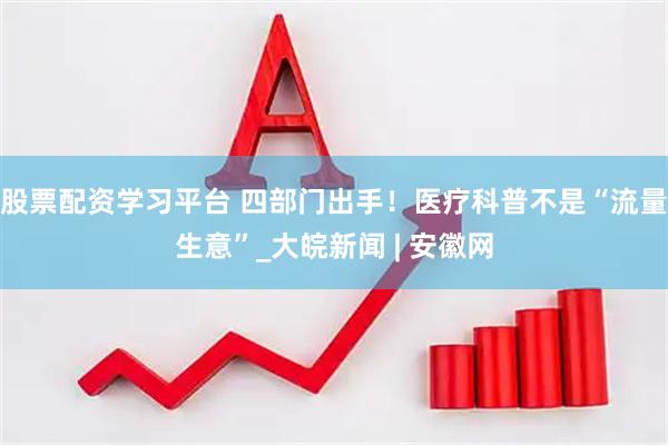 股票配资学习平台 四部门出手！医疗科普不是“流量生意”_大皖新闻 | 安徽网