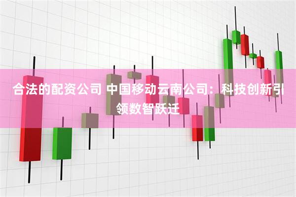 合法的配资公司 中国移动云南公司：科技创新引领数智跃迁