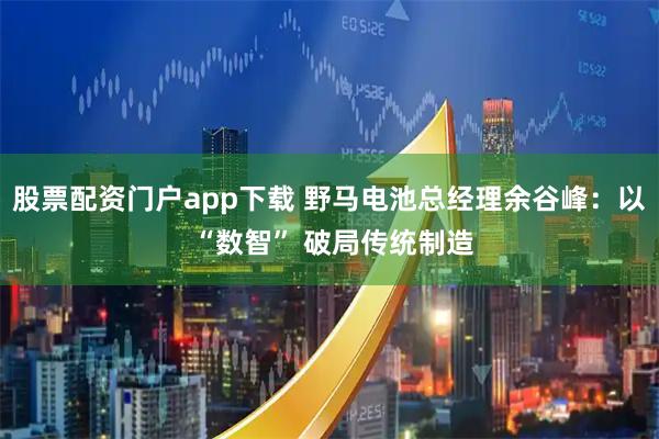 股票配资门户app下载 野马电池总经理余谷峰：以 “数智” 破局传统制造