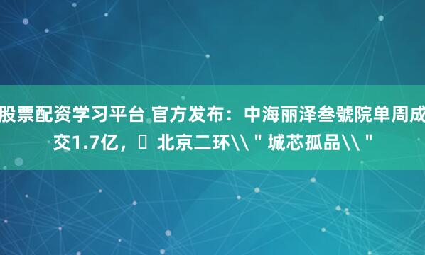 股票配资学习平台 官方发布：中海丽泽叁號院单周成交1.7亿，​北京二环\＂城芯孤品\＂