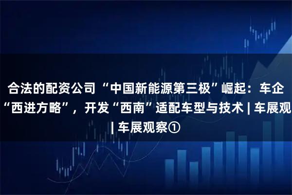 合法的配资公司 “中国新能源第三极”崛起：车企共谋“西进方略”，开发“西南”适配车型与技术 | 车展观察①