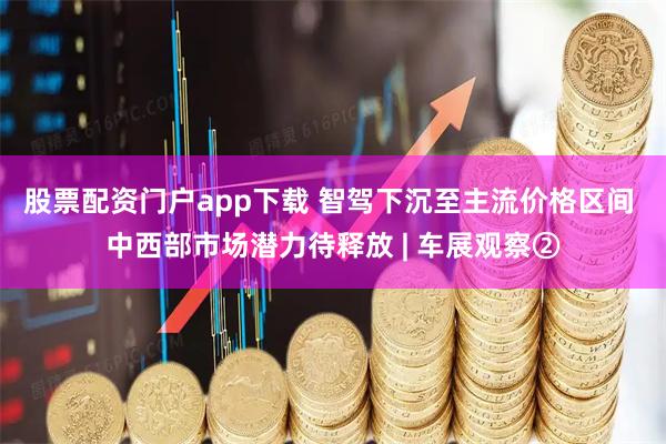 股票配资门户app下载 智驾下沉至主流价格区间 中西部市场潜力待释放 | 车展观察②