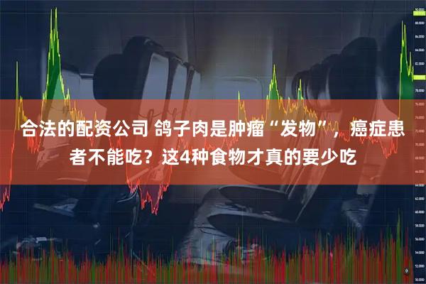 合法的配资公司 鸽子肉是肿瘤“发物”，癌症患者不能吃？这4种食物才真的要少吃