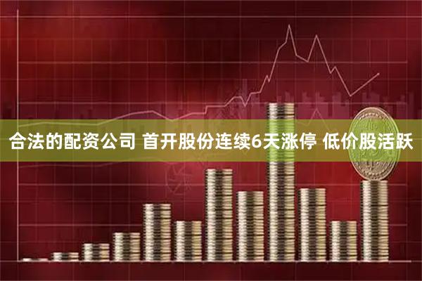合法的配资公司 首开股份连续6天涨停 低价股活跃