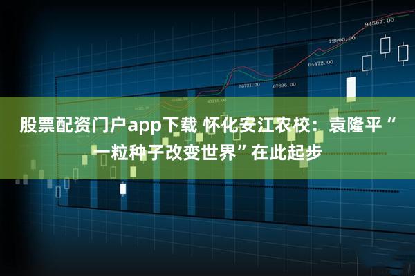 股票配资门户app下载 怀化安江农校：袁隆平“一粒种子改变世界”在此起步