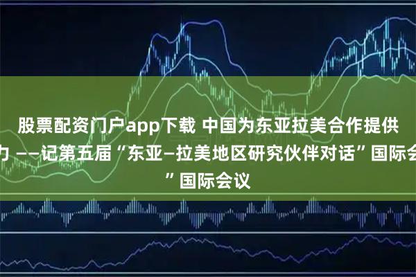 股票配资门户app下载 中国为东亚拉美合作提供动力 ——记第五届“东亚—拉美地区研究伙伴对话”国际会议
