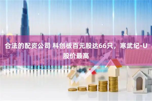 合法的配资公司 科创板百元股达66只，寒武纪-U股价最高