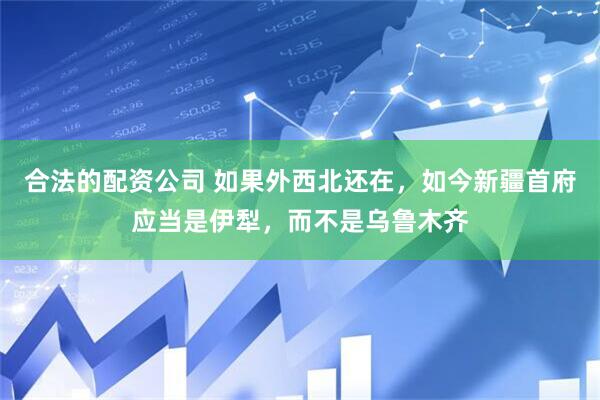合法的配资公司 如果外西北还在，如今新疆首府应当是伊犁，而不是乌鲁木齐