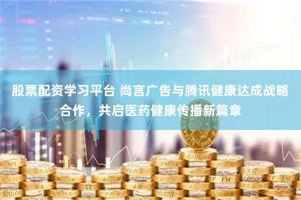 股票配资学习平台 尚言广告与腾讯健康达成战略合作，共启医药健康传播新篇章