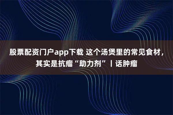 股票配资门户app下载 这个汤煲里的常见食材，其实是抗瘤“助力剂”丨话肿瘤