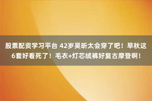 股票配资学习平台 42岁吴昕太会穿了吧！早秋这6套好看死了！毛衣+灯芯绒裤好复古摩登啊！