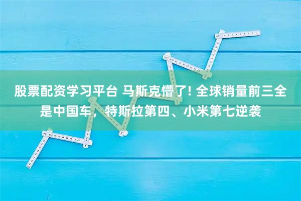 股票配资学习平台 马斯克懵了! 全球销量前三全是中国车，特斯拉第四、小米第七逆袭