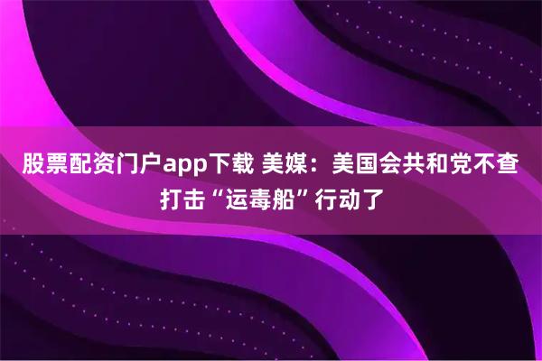股票配资门户app下载 美媒：美国会共和党不查打击“运毒船”行动了