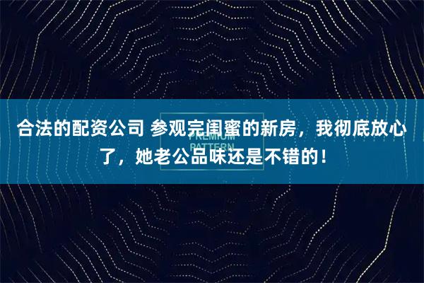 合法的配资公司 参观完闺蜜的新房，我彻底放心了，她老公品味还是不错的！