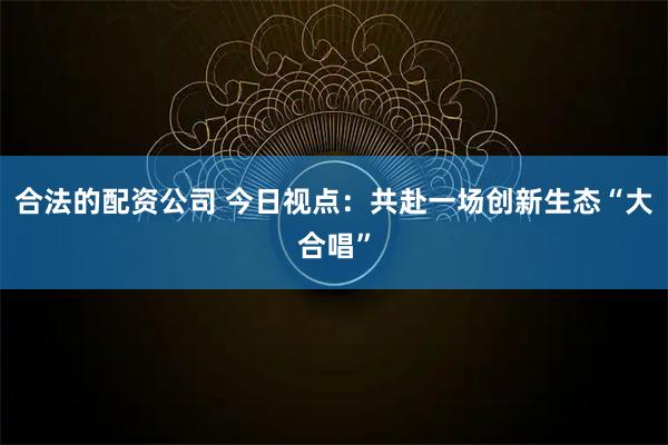 合法的配资公司 今日视点：共赴一场创新生态“大合唱”