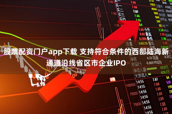 股票配资门户app下载 支持符合条件的西部陆海新通道沿线省区市企业IPO
