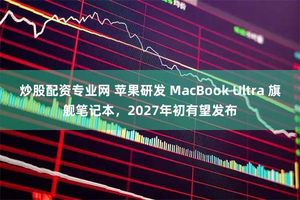 炒股配资专业网 苹果研发 MacBook Ultra 旗舰笔记本，2027年初有望发布