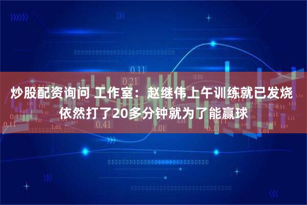 炒股配资询问 工作室：赵继伟上午训练就已发烧 依然打了20多分钟就为了能赢球