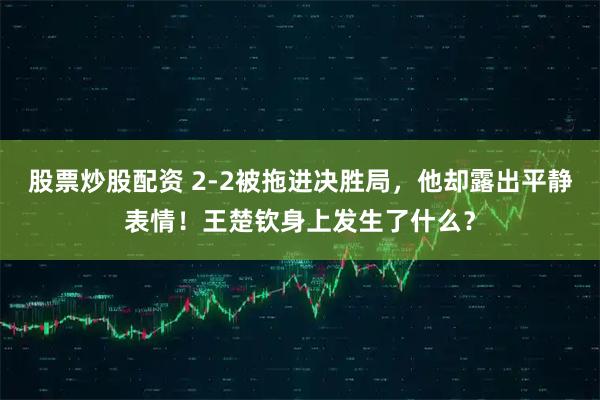 股票炒股配资 2-2被拖进决胜局，他却露出平静表情！王楚钦身上发生了什么？
