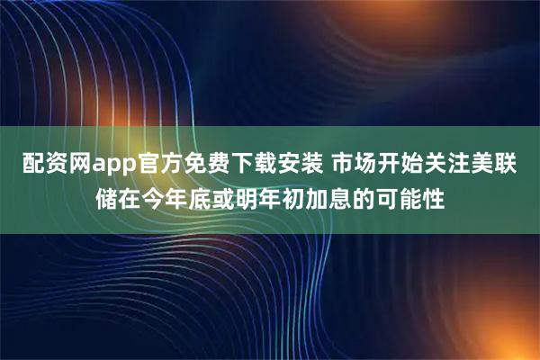 配资网app官方免费下载安装 市场开始关注美联储在今年底或明年初加息的可能性