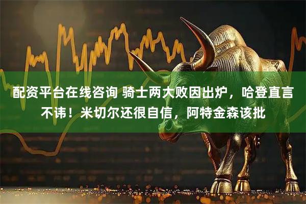 配资平台在线咨询 骑士两大败因出炉，哈登直言不讳！米切尔还很自信，阿特金森该批