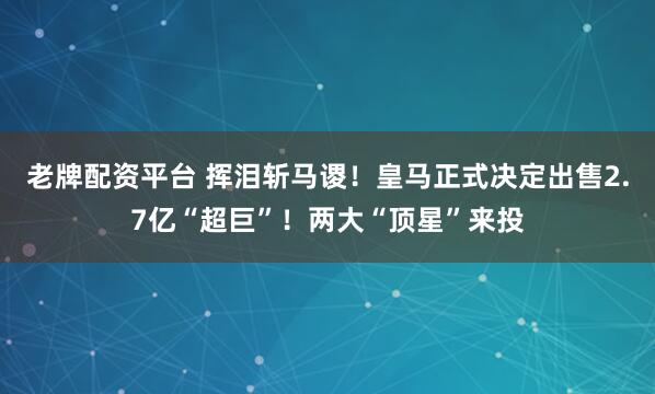 老牌配资平台 挥泪斩马谡！皇马正式决定出售2.7亿“超巨”！两大“顶星”来投