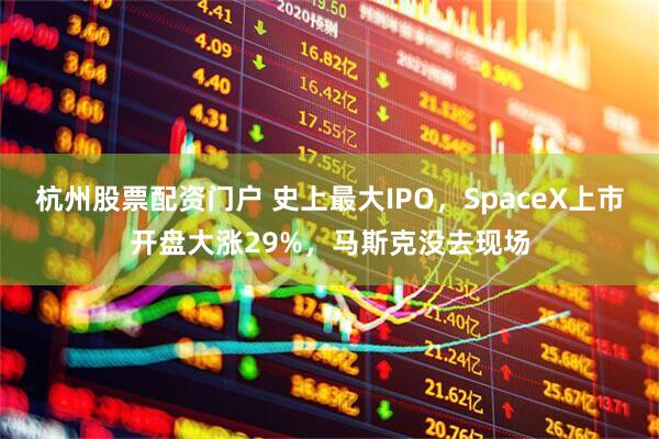杭州股票配资门户 史上最大IPO，SpaceX上市开盘大涨29%，马斯克没去现场